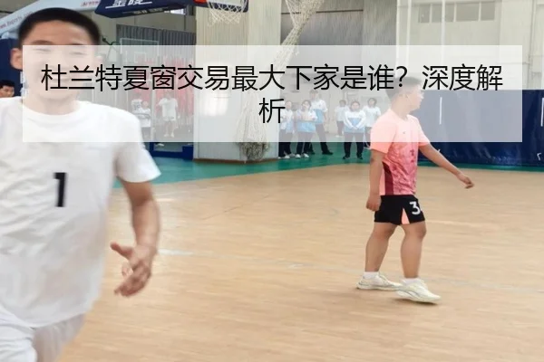 杜兰特夏窗交易最大下家是谁？深度解析